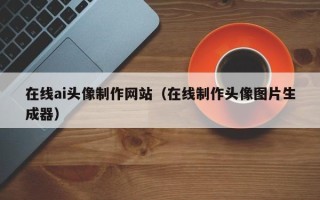 巴彦淖尔在线ai头像制作网站（在线制作头像图片生成器）