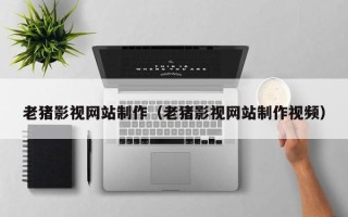 巴彦淖尔老猪影视网站制作（老猪影视网站制作视频）