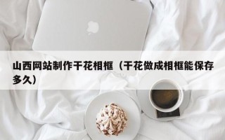 巴彦淖尔山西网站制作干花相框（干花做成相框能保存多久）